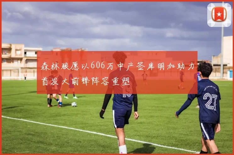 森林狼愿以606万中产签库明加助力首发大前锋阵容重塑