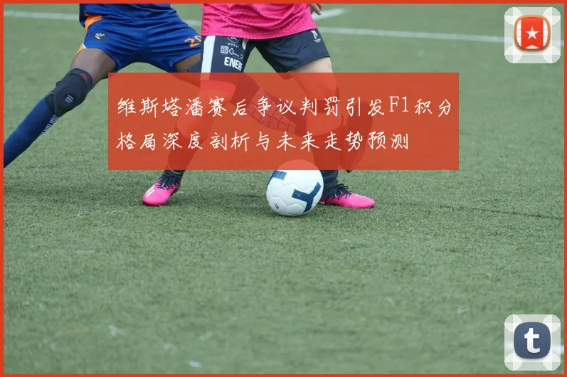 维斯塔潘赛后争议判罚引发F1积分格局深度剖析与未来走势预测
