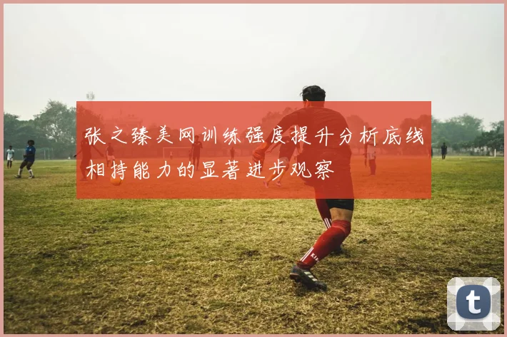 张之臻美网训练强度提升分析底线相持能力的显著进步观察