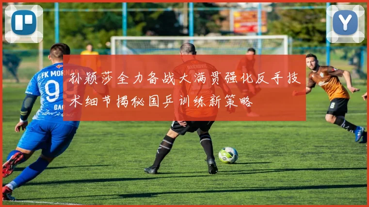 孙颖莎全力备战大满贯强化反手技术细节揭秘国乒训练新策略