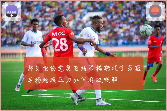 郭艾伦伤愈复查结果揭晓辽宁男篮后场轮换压力如何有效缓解