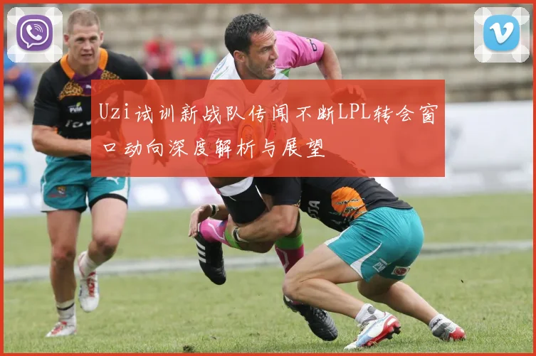 Uzi试训新战队传闻不断LPL转会窗口动向深度解析与展望