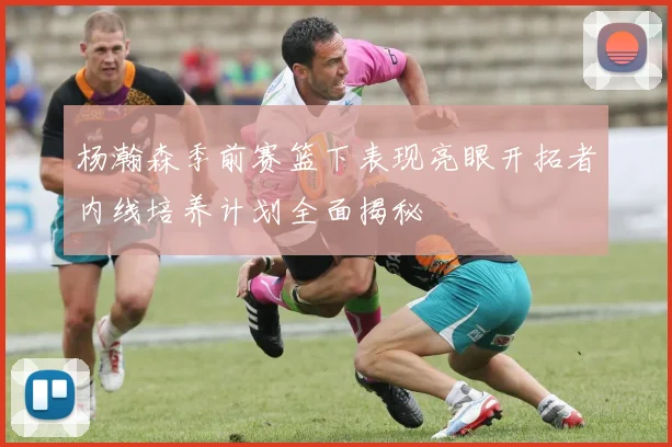 杨瀚森季前赛篮下表现亮眼开拓者内线培养计划全面揭秘