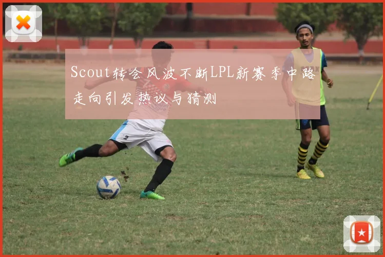 Scout转会风波不断LPL新赛季中路走向引发热议与猜测