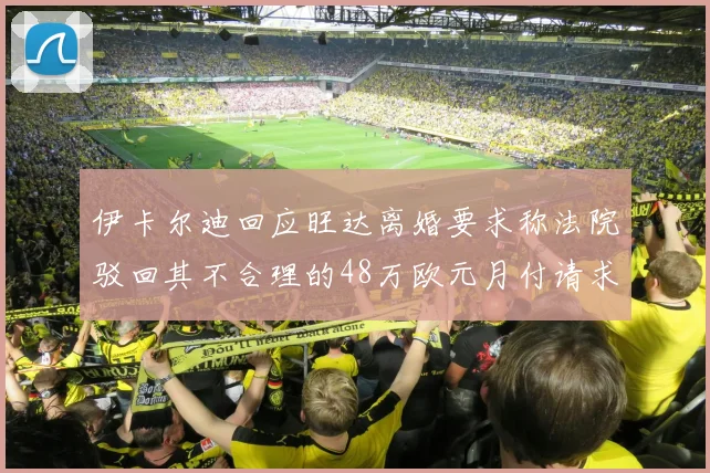 伊卡尔迪回应旺达离婚要求称法院驳回其不合理的48万欧元月付请求
