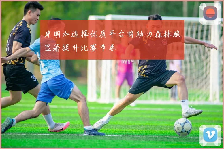 库明加选择优质平台将助力森林狼显著提升比赛节奏