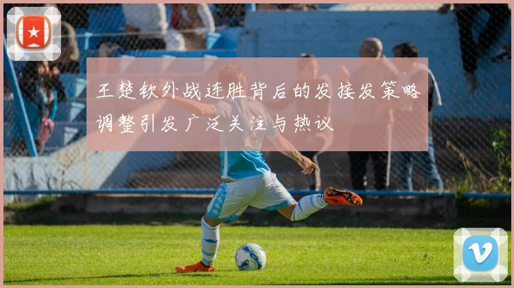 王楚钦外战连胜背后的发接发策略调整引发广泛关注与热议